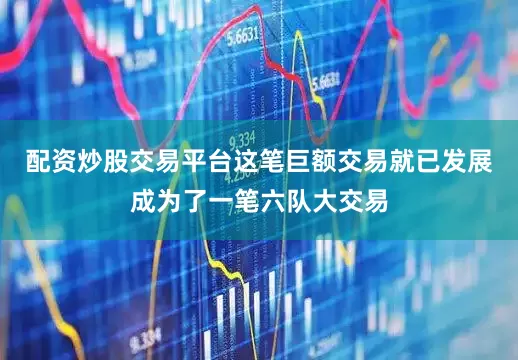 配资炒股交易平台这笔巨额交易就已发展成为了一笔六队大交易