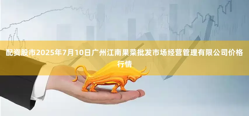 配资股市2025年7月10日广州江南果菜批发市场经营管理有限公司价格行情
