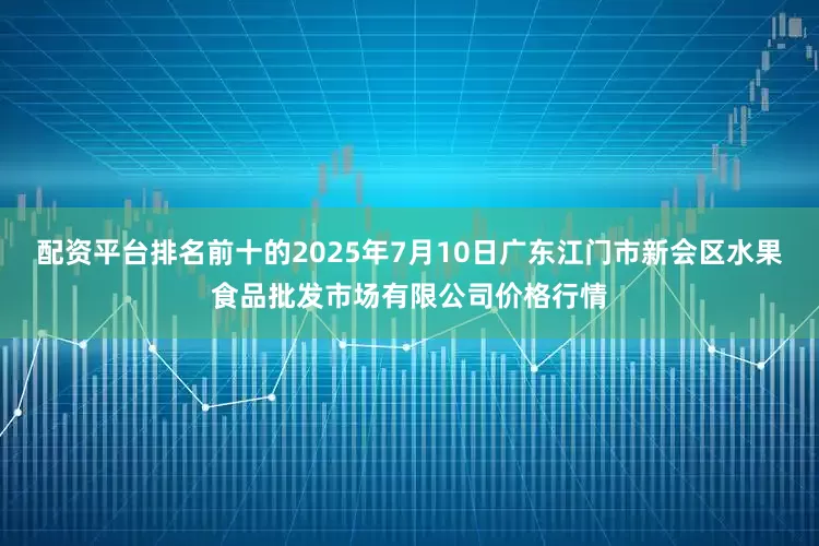 配资平台排名前十的2025年7月10日广东江门市新会区水果食品批发市场有限公司价格行情